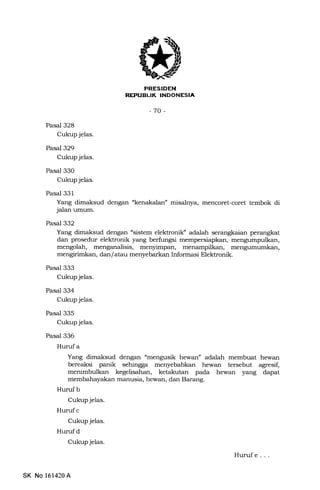 REPUBUK INDONESIA
-70-
Pasal 328
Cukup jelas.
Pasal 329
Cukup jelas.
Pasal 330
Cukup jelas.
Pasal 331
Yang dima}sud dengan "kenakalan" misalnya, mencoret-coret tembok di
jalan umum.
Pasal 332
Yang dimaksud dengan "sistem elektronilf adalah serangkaian perangkat
dan prosedur elel<tronik yang berfungsi
mengolah, menganalisis, menyimpan,
mengirimkan, dan/atau menyebarkan Informasi Elektronik.
Pasal 333
Cukup jelas.
Pasal 334
Cukup jelas.
Pasal 335
Cukup jelas.
Pasal 336
Hurufa
Yang dimaksud dengan "mengusik hewan" adalah membuat hewan
bereaksi panik sehingga menyebabkan hewan tersebut agresif,
menimbulkan kegelisahan, ketakutan pada hewan yang dapat
membahayakan manusia, hewan, dan Barang.
Huruf b
Cukup jelas.
Hurufc
Cukup jelas.
Hurufd
Cukup jelas.
Huruf e. ..
SK No 161420A
 