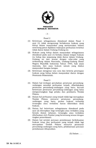 J
EETITIilIilTI;a lf*r'o
-3-
Pasal 2
(1) Ketentuan sebagaimana dimaksud dalam Pasal 1
ayat (l) tidak mengurangi berlakunya hukum yang
hidup dalam masyarakat yang menentukan bahwa
seseorang patut dipidana walaupun perbuatan tersebut
tidak diatur dalam Undang-Undang ini.
l2l Hukum yang hidup dalam masyarakat sebagaimana
dimaksud pada ayat (1) berlaku dalam tempat hukum
itu hidup dan sepanjang tidak diatur dalam Undang-
Undang ini dan sesuai dengan nilai-nilai yang
terkandung dalam Pancasila, Undang-Undang Dasar
Negara Republik Indonesia Tahun 1945, hak asasi
manusia, dan asas hukum umum yang diakui
masyarakat bangsa-bangsa.
(3) Ketentuan mengenai tata cara dan kriteria penetapan
hukum yang hidup dalam masyarakat diatur dengan
Peraturan Pemerintah.
Pasal 3
(1) Dalam hal terdapat perubahan peraturan perundang-
undangan sesudah perbuatan terjadi, diberlakukan
peraturan perundang-undangan yang baru, kecuali
ketentuan peraturan perundang-undangan yang lama
menguntungkan bagi pelaku dan pembantu Tindak
Pidana.
l2l Dalam hal perbuatan yang te{adi tidak lagi merupakan
Tindak Pidana menurut peraturan perundang-
undangan yang baru, proses hukum terhadap
tersangka atau terdakwa harus dihentikan demi
hukum.
(3) Dalam hal ketentuan sebagaimana dimaksud pada
ayat (21 diterapkan bagi tersangka atau terdakwa yang
berada dalam tahanan, tersangka atau terdakwa
dibebaskan oleh Pejabat yang berwenang sesuai dengan
tingkat pemeriksaan.
(4) Dalam hal setelah putusan pemidanaan berkekuatan
hukum tetap dan perbuatan yang terjadi tidak lagi
merupakan Tindak Pidana menurut peraturan
perundang-undangan yang baru, pelaksanaan putusan
pemidanaan dihapuskan.
SK No 161003 A
(5) Dalam . . .
 
