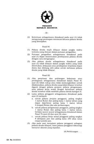 i
rrflrFlflxllf.r]Ilsnl
-30-
(21 Ketentuan sebagaimana dimaksud pada ayat (1) tidak
mengurangi penerapan minimum khusus pidana denda
yang ditetapkan.
Pasal 81
(l) Pidana denda wajib dibayar dalam jangka waktu
tertentu yang dimuat dalam putusan pengadilan.
(21 Putusan pengadilan sebagaimana dimaksud pada
ayat (1) dapat menentukan pembayaran pidana denda
dengan cara mengangsur.
(3) Jika pidana denda sebagaimana dimaksud pada
ayat (1) tidak dibayar dalam jangka waktu yang telah
ditentukan, kekayaan atau pendapatan terpidana dapat
disita dan dilelang oleh jaksa untuk melunasi pidana
denda yang tidak dibayar.
Pasal 82
(1) Jika penyitaan dan pelelangan kekayaan atau
pendapatan sebagaimana dimaksud dalam Pasal 81
ayat (3) tidak cukup atau tidak memungkinkan untuk
dilaksanakan, pidana denda yang tidak dibayar tersebut
diganti dengan pidana penjara, pidana pengawasan,
atau pidana kerja sosial dengan ketentuan pidana
denda tersebut tidak melebihi pidana denda kategori II.
l2l Lama pidana pengganti sebagaimana dimaksud pada
ayat (r) meliputi:
a. untuk pidana penjara pengganti, paling singkat
I (satu) Bulan dan paling lama 1 (satu) tahun yang
dapat diperberat paling lama 1 (satu) tahun
4 (empat) Bulan jika ada perbarengan;
b. untuk pidana pengawasan pengganti, paling singkat
I (satu) Bulan dan paling lama 1 (satu) tahun,
berlaku syarat-syarat sebagaimana dimaksud dalam
Pasal 76 ayat(21 dan ayat (3); atau
c. untuk pidana kerja sosial pengganti paling singkat
8 (delapan) jam dan paling lama 240 (dua ratus
empat puluh) jam.
(3) Jika pada saat menjalani pidana pengganti sebagian
pidana denda dibayar, lama pidana pengganti dikurangi
menurut ukuran yang sepadan.
(4) Perhitungan...
SK No 161030A
 