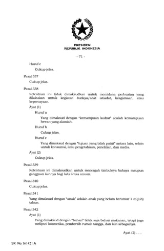 REPUEUK INDONESIA
-7r-
Hurufe
Cukup jelas.
Pasal 337
Cukup jelas.
Pasal 338
Ketentuan ini tidak dimaksudkan untuk memidana perbuatan yang
dilakukan untuk kegiatan budaya/adat istiadat, keagamaan, atau
kepercayaan.
Ayat (1)
Huruf a
Yang dimaksud dengan "kemampuan kodraf adalah kemampuan
hewan yarrg alamiah.
Hurufb
Cukup jelas.
Huruf c
Yang dimaksud dengan "tujuan yang tidak patuf antara lain, selain
untuk konsumsi, ilmu pengetahuan, penelitian, dan medis.
Ayatl2l
Cukup jelas.
Pasal 339
Ketentuan ini dimaksudkan untuk mencegah timbulnya bahaya maupun
gangguan lainnya bagi lalu lintas umum.
Pasal 340
Cukup jelas.
Pasal 341
Yang dimaksud dengan "analf adalah anak yang belum benrmur 7 (tujuh)
tahun.
Pasa7342
Ayat (1)
Yang dimaksud dengan "bahan" tidak sqia bahan makanan, tetapi juga
meliputi kosmetika, pembersih rumah tangga, dan lain sebagainya.
SK No 16142l A
Ayat(2)...
 