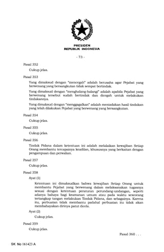 FRESIDEN
REPUBUK INDONESIA
-73-
Pasal 352
Cukup jelas.
Pasal 353
Pasal 354
Cukup jelas.
Pasal 355
Cukup jelas.
Pasal 356
Pasal 357
Cukup jelas.
Pasal 358
Ayat (1)
Ayat(21
Cukup jelas.
Pasal 359
Cukup jelas.
Yang dimaksud dengan "mencegah" adalah berusaha agar Pejabat yang
berwenang yang bersangkutan tidak sempat bertindak.
Yang dimaksud dengan "menghalang-halangf adalah apabila Pejabat yang
berwenang tersebut sudah bertindak dan dicegah untuk melakukan
tindakannya.
Yang dimaksud dengan omenggagalkan" adalah meniadakan hasil tindakan
yang telah dilakukan Pejabat yang berwenang yang bersangkutan.
Tindak Pidana dalam ketentuan ini adalah melalaikan kewajiban Setiap
Orang membantu tercapa.inya keadilan, khususnya yang berkaitan dengan
pengampuan dan perwalian.
Ketentuan ini dimaksudkan bahwa kewajiban Setiap Orang untuk
membantu Pejabat yang berwenang dalam melaksanakan tugasnya
sesuai dengan ketentuan peraturan perundang-undangan, seperti
adanya bahaya lagi keamanan umum atau pada wakhr seseorang
tertangkap tangan melakukan Tindak Pidana, dan sebagainya. Karena
itu, perbuatan tidak membantu padahal perbuatan itu tidak akan
membahayakan dirinya patut dicela.
SK No 161423 A
Pasal 360...
 