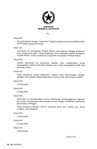 rl
ffitrEIEtrN
REPUBUK INDONESIA
-74-
Pasal 36O
Yang dimaksud dengan "maklumaf adalah pengumuman yang dikeluarkan
oleh Pejabat yang berwenang.
Pasal 361
Ketentuan ini merupal<an Tindak Pidana yang dikenal sebagai pelaporan
atau pengaduan palsu. Yang dilaporkan atau diadut<an adalah terjadinya
Tindak Pidana, bukan perbuatan yang tidak merupakan Tindak Pidana.
Pasal 362
Dalam ketentuan ini perbuatan jabatan atau mengenakan tanda
kepangkatan adalah perbuatan jabatan atau tanda kepangkatan baik sipil
maupun militer.
Pasal 363
Yang dimaksud "tanda kebesaran" adalah yang berhubungan dengan
pangkat atau jabatan dalam kekuasaan urnum, baik sipil nurupun militer.
Pasal 364
Cukup jelas.
Pasal 365
Cukup jelas.
Pasal 366
Ketentuan ini dimaksudkan untuk melindungi penyelenggaraan kegiatan
pos yang mendapatkan kewenangan sesuai dengan ketentuan peraturan
perundang-undangan.
Yang dimaksud dengan "Suraf misalnya kartu pos, warkat pos, Surat
cetakan, atau telegram.
Pasal 367
Cukupjelas.
Pasal 368
Cukup jelas.
Pasal 369
Cukup jelas.
SK No 161424A
Pasal 37O...
 