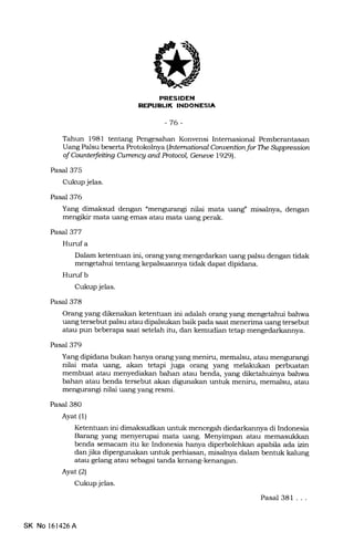 REPUEL|K INDONESIA
-76-
Tahun 1981 tentang Pengesahan Konvensi Intemasional Pemberantasan
Uang Palsu beserta Protokolnya (Intemntional Conuentian for Tte Suppression
of Caunterfeiting CUrrcncy andPrctoal Gereue 19291.
Pasal 375
Cukup jelas.
Pasal 376
Yang dimaksud dengan umengurangi nilai mata uang: misalnya, dengan
mengikir mata uang emas atau mata uang perak.
Pasal 377
Hurufa
Dalam ketentuan ini, orang yang mengedarkan uang palsu dengan tidak
mengetahui tentarrg kepalsuannya tidak dapat dipidana.
Hurufb
Cukup jelas.
Pasal 378
Orang yang dikenakan ketentuan ini adalah orang yang mengetahui bahwa
uang tersebut palsu atau dipalsukan baik pada saat menerima uang tersebut
atau pun beberapa saat setelah itu, dan kemudian tetaF mengedarkannya.
Pasal 379
Yang dipidana bukan hanya orang yang meniru, memalsu, atau mengurangi
nilai mata uang, akan tetapi juga orang yang melakukan perbuatan
membuat atau menyediakan bahan atau benda, yang diketahuinya bahwa
bahan atau benda tersebut akan digunakan untuk meniru, memalsu, atau
mengurangi nilai uang yang resmi.
Pasal 380
Ayat (1)
Ketentuan ini dimaksudkan untuk mencegah diedarkannya di Indonesia
Barang yang menyerupai mata uang. Menyimpan atau memasukkan
benda semacam itu ke Indonesia hanya diperbolehkan apabil,a ada vn
dan jika dipergunakan untuk perhiasan, misalnya dalam bentuk kalung
atau gelang atau sebagai tanda kenang-kenangan.
Ayat (2)
Cukup jelas.
Pasal 381 ...
SK No 161426A
 
