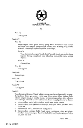 REPUELIK INDONESIA
-78-
Ayat (2)
Cukup jelas.
Pasal 387
Ayat (1)
Penghilangan tanda pada Barang yang ditera dilakukan oleh kantor
metrologi dan dengan penghilangan tanda pa.da Barang yang ditera
tersebut, tidak dapat dipakai lagr oleh pemiliknya.
Hurufa
Yang dimaksud dengan "tanda batal" adalah tanda yang diberikan
kepada Barang yang tidak atau tidak lagi memenuhi syarat untuk
dipakai.
Hurufb
Cukup jelas.
Ayat (2)
Cukup jelas.
Pasal 388
Cukup jelas.
Pasal 389
Cukup jelas.
Pasal 390
Cukup jelas.
Pasal 391
Yang dimaksud dengan "Surat'' adalah semua gambaran dalam pikiran yang
diwujudkan dalam perkataan yaitu yang dituangkan dalam tulisan baik
tulisan tangan maupun melalui mesin, termasuk juga antara lain salinan,
hasil fotokopi, faksimile atas Surat tersebut. Surat yang dipalsu harus dapat:
a. menimbulkan suatu hak, misalnya karcis atau tanda masuk;
b. menimbulkan suatu perikatan, misaleya perjanjian kredit, jual beli, sewa
menyewa;
c. menerbitkan suatu pembebasan utang; atau
d. dipergunakan sebagai bukti bagi suatu perbuatan atau peristiwa,
misalnya buku tabungan, Surat tanda kelahiran, Surat angkutan, buku
kas, dan lain-Iain.
SK No 161428 A
Pasal 392...
 
