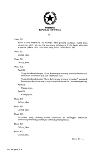 ETFFTFT{I|
rrflrllllffllLtrtlIitrIltr
-79-
Pasal 392
Surat dalam ketentuan ini sifatnya lebih penting daripada Surat pada
umunrnya, oleh karena itu ancaman pidananya lebih berat daripada
ancaman pidana pada perbuatan yang diatur dalam Pasat 389.
Pasal 393
Cukup jelas.
Pasal 394
Cukup jelas.
Pasal 395
Ayat (1)
Yang dimaksud dengan "Surat keterangan tentang keadaan kesehatan"
termasuk kesehatan fisik dan kesehatan jiwa.
Yang dimaksud dengan "Surat keterangan tentang kematian" termasuk
keterangan kematian seseorang atau sebab kematian (ui"sam et repertunl.
Ayat(21
Cukup jelas.
Ayat (s)
Cukup jelas.
Pasal 396
Cukup jelas.
Pasal 397
Cukup jelas.
Pasal 398
Perbuatan yang dilarang dalam ketentuan ini melanggar ketentuan
peraturan perundang-undangan di bidang keimigrasian.
Pasal 399
Cukup jelas.
Pasal 400
Cukup jelas.
Pasal 401 ...
SK No 161429A
 
