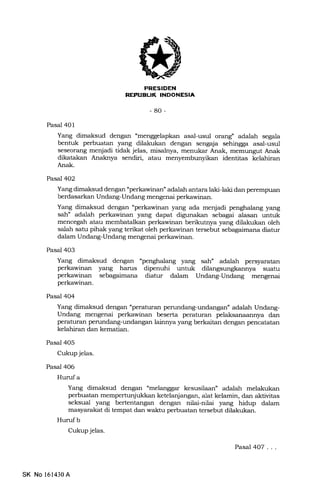 T
4Il
iElrtrtrf,IllEEtrtrEln
-80-
Pasal 401
Yang dimaksud dengan "menggelapkan asal-usul orang" adalah segala
bentuk perbuatan yang dilakukan dengan sengaja sehingga asal-usul
seseor€rng menjadi tidak jelas, misalnya, menukar Anak, memungut Anak
dikatakan Anaknya sendiri, atau
Anak.
identitas kelahiran
Pasal 4O2
Yang dimaksud dengan "perkawinan" adalah antara laki-laki dan penempuan
berdasarkan Undang-Undang mengenai perkawinan.
Yang dimaksud dengan "perkawinan yang ada menjadi penghalang yang
sah" adalah perkawinan yang dapat digunakan sebagai alasan untuk
mencegah atau membatalkan perkawinan berikutnya yang dilalrukan oleh
salah satu pihak yang terikat oleh perkawinan tersebut 5slagaimara diatur
dalam Undang-Undang mengenai perkawinan.
Pasal 403
Yang dimaksud dengan "penghalang yang sah" adatrah persyaratan
perkawinan yang hanrs dipenuhi untuk suatu
perkawinan sebagaimana diatur dalam Undang-Undang mengenai
perkawinan.
Pasal 404
Yang dimaksud dengan "peraturan perundang-undangan" adalah Undang-
Undang mengenai perkawinan beserta peraturan pela-ksanaannya dan
peraturan perundang-undangan lainnya yang berkaitan dengan pencatatan
kelahiran dan kematian.
Pasal 4O5
Cukup jelas.
Pasal 406
Hurufa
Yang dimaksud dengan nmelanggar kesusilaan" adalah melakukan
perbuatan mempertunjukkan ketelanjangan, alat kelamin, dan aktivitas
seksual yang bertentangan dengan nilai-nilai yang hidup dalam
masyarakat di tempat dan waktu perbuatan tersebut dilakukan.
Hurufb
Cukup jelas.
Pasal 407...
SK No 161430A
 