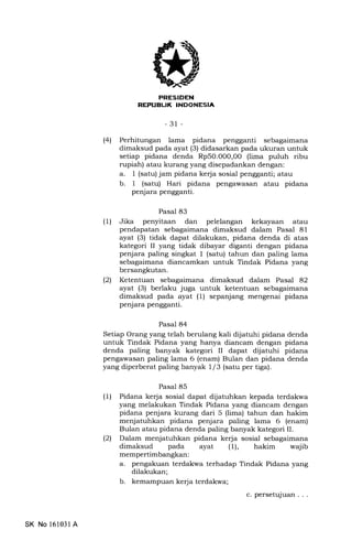 l-firrlT:IIIIiITITttrIItlgA
-3r-
l4l Perhitungan lama pidana pengganti sebagaimana
dimaksud pada ayat (3) didasarkan pada ukuran untuk
setiap pidana denda Rp50.O0O,0O (lima puluh ribu
rupiah) atau kurang yang disepadankan dengan:
a. 1 (satu) jam pidana kerja sosial pengganti; atau
b. 1 (satu) Hari pidana pengawasan atau pidana
penjara pengganti.
Pasal 83
(U Jika penyitaan dan pelelangan kekayaan atau
pendapatan sebagaimana dimaksud dalam Pasal 81
ayat (3) tidak dapat dilakukan, pidana denda di atas
kategori II yang tidak dibayar diganti dengan pidana
penjara paling singkat I (satu) tahun dan paling lama
sebagaimana diancamkan untuk Tindak Pidana yang
bersangkutan.
(21 Ketentuan sebagaimana dimaksud dalam Pasal 82
ayat (3) berlaku juga untuk ketentuan sebagaimana
dimaksud pada ayat (1) sepanjang mengenai pidana
penjara pengganti.
Pasal 84
Setiap Orang yang telah berulang kali dijatuhi pidana denda
untuk Tindak Pidana yang hanya diancam dengan pidana
denda paling banyak kategori II dapat dijatuhi pidana
pengawasan paling lama 6 (enam) Bulan dan pidana denda
yang diperberat paling banyak 1/3 (satu per tiga).
Pasal 85
(1) Pidana kerja sosial dapat dijatuhkan kepada terdakwa
yang melakukan Tindak Pidana yang diancam dengan
pidana penjara kurang dari 5 (lima) tahun dan hakim
menjatuhkan pidana penjara paling lama 6 (enam)
Bulan atau pidana denda paling banyak kategori II.
(21 Dalam menjatuhkan pidana kerja sosial sebagaimana
dimaksud pada ayat (l), hakim wajib
mempertimbangkan:
a. pengakuan terdakwa terhadap Tindak Pidana yang
dilakukan;
b. kemampuan kerja terdakwa;
c. persetujuan . . .
SK No 16103l A
 