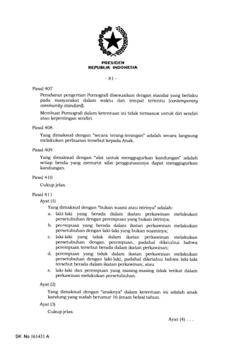 J
FRESIOEN
REPUEIIK INDONESIA
-81 -
Pasal 4O7
Penafsiran pengertian Pomograli disesuaikan dengan staldar yang berlaku
pada masyarakat dalam walrtu dan tempat tertentu (artemporary
ommunily standardl.
Membuat Pornografi dalam ketentuan ini tidak termasuk untuk diri sendiri
atau kepentingan sendiri.
Pasal 408
Yang dimaksud dengan "secara terang-terangan" adalah secara langsung
melakukan perbuatan tersebut kepada Anak.
Pasal 4O9
Yang dimaksud dengan "alat untuk menggugurkan kandungan' adalah
setiap benda yang menurut sifat penggunaannya dapat menggugurkan
kandungan.
Pasal 410
Cukup jelas.
Pasal 411
Ayat (1)
Yang dimaksud dengan *bukan suami atau istrinya" adalah:
a. lald-laki yang berada dalam ikatan perkawinan melakukan
persetubuhan dengan perempuan yang bukan istrinya;
b. perempuan yang berada dalam ikatan perkawinan melakukan
persetubuhan dengan laki-laki yang bukan suaminya;
c. laki-laki yang tidak dalam ikatan perkawinan melakukan
persetubuhan dengan perempuan, padahal diketahui bahwa
perempuan tersebut berada dalam ikatan perkawinan;
d. perempuan yang tidak dalam ikatan perkawinan melakukan
persetubuhan dengan laki-laki, padahal diketahui bahwa laki-laki
tersebut berada dalam ikatan perkawinan; atau
e. laki-laki dan perempuan yang masing-masing tidak terikat dalam
perkawinan melakukan persetubuhan.
Ayat (2)
Yang dimaksud dengan "anaknya" dalam ketentuan ini adalah anak
kandung yang sudah berumur 16 (enam belas) tahun.
Ayat (3)
Cukup jelas.
Ayat(4) ...
SK No 16143l A
 