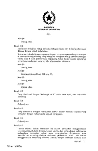il
REPUEUK INDONESIA
-42
Ayat (a)
Cukup jelas.
PasaT 412
Ketentuan mengenai hidup bersama sebagai suami istri di luar perkawinan
dikenal dengan istilah kohabitasi.
Ketentuan ini sekaligus mengesampingkan peraturan perundang-undangan
di bawah Undang-Undang yang mengatur mengenai hidup bersama sebagai
suami istri di luar perkawinan, sepanjang tidak diatur dalam peraturan
perundang-undangan yang bersifat khusus atau istimewa.
Ayat (1)
Cukup jelas.
Ayat(21
Lihat penjelasan Pasal 4ll ayat(21.
Ayat (3)
Cukup jelas.
Ayat (4)
Cukup jelas.
Pasal 413
Yang dimaksud dengan "keluarga batih" terdiri atas ayah, ibu, dan anak
kandung.
Pasal 414
Cukup jelas.
Pasal 415
Yarrg dimaksud dengan "perbuatan cabul" adalah kontak seksual yang
berkaitan dengan nafsu birahi, kecuali perkosaan.
Pasal 416
Cukup jelas.
Pasal 417
Tindak Pidana dalam ketentuan ini adalah perbuatan menggerakkan
seseorang yang belum dewasa, belum kawin, dan berkelakuan baik untuk
melakukan perbuatan cabul atau persetubuhan dengannya atau
membiarkan terhadap dirinya dilakukan perbuatan cabul. Cara untuk
menggerakkan seseorang tersebut adalah dengan memberi hadiah atau
berjanji . . .
SK No l61432A
 