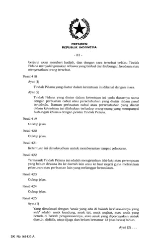EFEIEtrN
BLII( INDONESIA
-83-
be{anji akan memberi hadiah, dan dengan cara tersebut pelaku Tindak
Pidana menyalahgunakan wibawa yang timbul dari hubungan keadaan atau
menyesatkan orang tersebut.
Pasal 418
Ayat (1)
Tindak Pidana yang diatur dalam ketentuan ini dikenal dengan inses.
Ayat(21
Tindak Pidana yang diatur dalam ketentuan ini pada dasarnya sama
dengan perbuatan cabul atau persetubuhan yang diatur dalam pasal
terdahulu. Namun perbuatan cabul atau persetubuhan yang diatur
dalam ketentuan ini dilakukan terhadap orang-orang yang mempunyai
hubungan khusus dengan pelaku Tindak Pidana.
Pasal 419
Cukup jelas.
Pasal 420
Cukup jelas.
Pasal 421
Ketentuan ini dimaksudkan untuk memberantas tempat pelacuran.
Pasal422
Termasuk Tindak Pidana ini adalah mengirimkan laki-laki atau perempuan
yang belum dewasa itu ke daerah lain atau ke luar negeri guna melakukan
pelacuran atau perbuatan lain yang melanggar kesusilaan.
Pasal423
Cukup jelas.
Pasal 424
Cukup jelas.
Pasal 425
Ayat (1)
Yang dimaksud dengan "anak yang ada di bawah kekuasaannya yang
sah" adalah anak kandung, anak tiri, anak angkat, atau anak yang
berada di bawah pengawasannya, atau anak yang dipercayakan untuk
diasuh, dididik, atau dijaga dan belum berumur 12 (dua belas) tahun.
SK No 161433 A
Ayat(2)...
 
