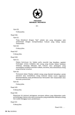 EEtrEIEtrN
REPTIEUK INDONESIA
-84-
Ayat (2)
Cukup jelas.
Pasal426
Ayat (1)
Yang dimaksud dengan "izinf adalah iin yang ditetapkan oleh
pemerintah dengan
masyarakat.
Ayat(21
Cukup jelas.
Pasal427
Cukup jelas.
Pasal 428
Ayat (1)
hukum yang hidup dalam
Dalam ketentuan ini, hakim perlu meneliti tiap kejadian, apakah
hubungan antara terdakrva dan orang yang berada dalam keadaan
terlantar memang dikuasai oleh hukum atau perjaqiian yang
mewajibkan terdakwa memberi nalkah, merawat, atau memelihara or€u1g
yang terlantar tersebut.
Ayat (2)
Termasuk dalam Pejabat adalah orang yang diserahi kewajiban untuk
merawat atau memelihara orang terlantar dalam suatu organisasi
kemasyarakatan yang pendanaannya bersumber dari masyarakat atau
bantuan pemerintah.
Ayat (3)
Cukup jelas.
Pasal429
Cukup jelas.
Pasal 430
Ketentuan ini memuat peringanan zutcaman pidana yang didasarkan pa.da
pertimbangan bahwa rasa takut seorang ibu yang melahirkan diketahui orang
lain sudah dianggap suatu penderitaan.
Pasal 431
Cukup jelas.
Pasal 432...
SK No 161434A
 
