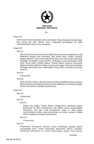 INDONESIA
u.]
-85-
Pasal 432
Ketenhran ini menunjukkan adanya kewajiban Setiap Orang
jiwa orang lain dari bahaya maut, sepanjang pertolongan itu tidak
membahayakan dirinya atau orang lain.
Pasal 433
Ayat (1)
Sifat dari perbuatan penceflur€rn adalah jika perbuatan penglrinaan yang
dilakukan dengan cara menuduh, baik secara lisan, tulisan, maupun
dengan gambar, yang menyerang kehormatan dan nama baik seseorang,
sehingga merugikan orang tersebut. Perbuatan yang dituduhkan tidak
perlu harus suatu Tindak Pidana. Tindak Pidana menurut ketentuan
dalam pasal ini objeknya adalah orang perseorangan. Penistaan terhadap
lembaga pemerintah atau sekelompok orang tidak termasuk ketentuan
pasal ini.
Ayat (2)
Cukup jelas.
Ayat (3)
Sifat melawan hukum dari perbuatan tersebut ditiadakan karena adanya
alasan pemaaf yaitu jika perbuatan tersebut dilakukan untuk kepentingan
rrmum atau karena terpaksa membela diri.
Pasal 434
Ayat (1)
Cukup jelas.
Ayat (2)
Hurrf a
Dalam hal pelaku Tindak Pidana sebagaimana dimaksud dalam
ketentuan ini diberi kesempatan oleh hakim untuk membulrtikan
kebenaran dari apa yang dihrduhkan, tetapi ia tidak dapat
membuktikan bahwa yang dituduhkan itu benar, pelaku Tindak
Pidana dipidana sebagai pemfitnahan.
Hurufb
Cukup jelas.
Ayat (3)
Pembuktian kebenaran tuduhan hanya dibolehkan apabila hakim
memandang perlu untuk memeriksa kebenaran bahwa terdakwa
melakukan perbuatan itu untuk kepentingan umurn, atau karena
SK No 161435 A
terpaksa
 