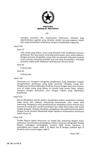 PNES!DEN
REPTIEIJK INDONESIA
-86-
terpaksa membela diri. Pembuktian kebenaran tuduhan juga
diperbolehkan apabila yang dituduh adalah seorang pegawai negeri
dan yang dituduhkan berkenaan dengan menjalankan tugasnya.
Pasal 435
Ayat (l)
Jika orang yang dihina, yaitu yang dituduh telah melakukan sesuatu
perbuatan dan karenanya terserang kehormatan atau nama baiknya,
dengan putusan pengadilan yang telah memperoleh kekuatan hukum
tetap ternyata memang bersalah atas hal yang dituduhkan, terhadap
penuduh tidak boleh dilakukan pemidanaan karena fitnah.
Ayat (2)
Cukup jelas.
Ayat (3)
Cukup jelas.
Pasal 436
Ketentuan ini mengatur mengenai penghinaan yang dilakukan dengan
mengeluarkan perkataan yang tidak senonoh terhadap orang lain.
Penghinaan tersebut dilakukan Di Muka Umum dengan lisan atau tulisan,
atau di muka orang yang dihina itu sendiri baik secara lisan, tulisan,
maupun dengan perbuatan atau dengan tulisan yang dikirimkan
kepadanya.
Pasal 437
Harus dibuktikan bahwa pelaku mengetahui bahwa pengaduan tersebut
tidak benar dan sifatnya menyerang kehormatan atau nama baik
seseorang. Pengaduan atau pemberitahuan dilakukan secara terhrlis atau
menyuruh orang lain untuk menuliskan dan tidak diharuskan ada tanda
tangan pengadu. Dengan demikian, pengaduan atau pemberitahuan palsu
dengan Surat anonim (blackmaitl dapat dipidana berdasarkan ketentuan
dalam Pasal ini.
Pasal 438
Tindak Pidana dalam ketentuan ini terjadi jika seseorang dengan suatu
perbuatan menimbulkan persangkaan bahwa orang lain melakukan Tindak
Pidana, sedangkan persangkaan tersebut tidak benar, misalnya, A
meletakkan jam tangan milik C di dalam laci B dengan maksud agar B
dituduh mencuri jam tangan milik C.
SK No 161436A
Pasal 439...
 