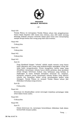 ttrrErf:illilTll{Ilr*]nl
-47 -
Pasal 439
Tindak Pidana ini merupakan Tindak Pidana aduan dan
hanya dapa.t diajukan oleh suami atau istrinya, atau oleh salah seorang
keluarga ieaarafr maupun semenda dalam garis lurus atau menyampin[
sampai der4lat kedua dari orang yang telah mati tersebut.
Pasal 44O
Cukup jelas.
Pasal 441
Cukup jelas.
Pasal 442
Cukup jelas.
Pasal 443
Ayat (1)
Yang dimaksud dengan "rahasia" adalah segala sesuatu yang hanya
boleh diketahui oleh orang yang berkepentingan sedangfun orang lain
tidak boleh Unhrk mengetahui bahwa siapa. yang
diwajibkan menyimpan rahasia harus diteliti peristiwa demi peristiwa
sesuai dengan ketentuan hukum atau kebiasaan yang berlaku di
lingkungan di mana terdapat kewajiban semacarn itu, misalnya,
kewajiban arsiparis untuk menyimpan rahasia berkas yang sifatnya
rahasia dan kewajiban dokter untuk merahasiakan pasien yang
ditangani. Tindak Pidana ini menjadi Tindak Pidana aduan jika
dilakukan terhadap orang tertentu.
Ayat(21
Cukup jelas.
Pasal 444
Ketentuan ini dimaksudkan untuk mencegah terjadinya persaingan tidak
sehat dalam dunia usaha.
Pasal 445
Cukup jelas.
Pasal 446
Ayat (1)
Dalam ketentuan ini, merampa.s kemerdekaan dilakukan baik dalam
bentuk fisik maupun psikis.
Yang . . .
SK No l61437A
 
