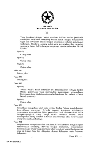 PRESIDEN
REPUBUK INDONESIA
-88-
Yang dimaksud dengan "secara melawan hukum" adalah perbuatan
merampas kebebasan seseorang bukan dalam rangka menjalankan
tugas dan kewqiiban sesuai dengan ketentuan peraturan perundang-
undangan. Misalnya, seorang polisi yang menangkap dan menahan
seseorang dalam hal kedapatan tertangkap tangan melakukan Tindak
Pidana.
Ayat (2)
Cukup jelas.
Ayat (3)
Cukup jelas.
Ayat (4)
Cukup jelas.
Pasal 447
Cukup jelas.
Pasal 448
Cukup jelas.
Pasal 449
Ayat (1)
Tindak Pidana dalam ketentuan ini dildasifrkasikan sebagai Tindak
Pidana pemerasan yang menyangkut perampasan kemerdekaan.
Pemerasan dapat dilakukan dengan berbagai cara dan melalui berbagai
bentuk ancaman.
Ayat(2)
Cukup jelas.
Pasal 450
Penculikan merupakan salah satu bentuk Tindak Pidana menghilangkan
kemerdekaan seseorang. Berbeda dengan ketentuan sebelumnya,
perampasan kemerdekaan dalam penculikan tidak dimaksudkan untuk
or€rng, tetapi secara melawan hukum unfuk
menempatkan orang tersebut di bawah kekuasaannya atau menyebabkan
orang tersebut tidak berdaya.
Pasal 451
Penyanderaan mirupakan salah satu bentuk Tindak Pidana menghilangkan
kemerdekaan seseorang. Berbeda dengan penculikan, penyanderaan
dilakukan agar orang yang disandera tetap berada di tempa.t kediamannya
atau di tempat lain dan dilakukan dengan Kekerasan atau Ancaman
Kekerasan.
Pasal 452...
SK No l61438A
 