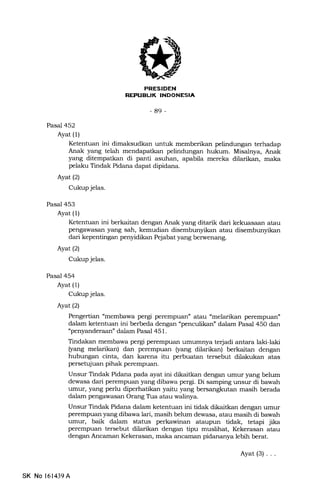 PRESIDEN
REFIIELTK INDONESIA
-89-
Pasal 452
Ayat (1)
Ketentuan ini dimaksudkan untuk memberikan pelindungan terhadap
Anak yang telah mendapatkan pelindungan hukum. Misalnya, Anak
yang ditempatkan di panti asuhan, apabila mereka dilarikan, maka
pelaku Tindak Pidana dapat dipidana.
Ayat(21
Cukup jelas.
Pasal 453
Ayat (1)
Ketentuan ini berkaitan dengan Anak yang ditarik dari kekuasaan atau
pengawasan yang sah, kemudian disembunyikan atau disembunyikan
dari kepentingan penyidikan Pejabat yang berwenang.
Ayat (2)
Cukup jelas.
Pasal 454
Ayat (1)
Cukup jelas.
Ayat (2)
Pengertian "membawa pergi perempuan" atau "melarikan perempuan"
dalam ketentuan ini berbeda dengan "penculikan" dalam Pasal 450 dan
"penyanderaan" dalam Pasal 451.
Tindakan membawa pergi perempuan umufirnya terjadi antara laki-laki
$ang melarikan) dan perempuan $ang dilarikan) berkaitan dengan
hubungan cinta, dan karena itu perbuatan tersebut dilakukan atas
persetujuan pihak perempuan.
Unsur Tindak Pidana pada ayat ini dikaitkan dengan umur yang belum
dewasa dari perempuan yang dibawa perg. Di samping unsur di bawah
umur, yang perlu diperhatikan yaitu yang bersangkutan masih berada
dalam pengawasan Orang Tra atau walinya.
Unsur Tindak Pidana d:lam ketentueut ini tidak dikaitkan dengan umur
perempuan yang dibawa lari, masih belum dewasa, atau masih di bawah
umur, baik dalam status perkawinan ataupun tidak, tetapi jika
perempuan tersebut dilarikan dengan tipu muslihat, Kekerasan atau
dengan Ancaman Kekerasan, maka ancaman pidananya lebih berat.
Ayat(3)...
SK No l61439A
 