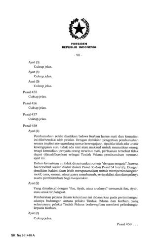 MFHtrtrN
EfltrtrLItrEENtrEIn
-90-
Ayat (3)
Cukup jelas.
Ayat (4)
Cukup jelas.
Ayat (5)
Cukup jelas.
Pasal 455
Cukup jelas.
Pasal 456
Cukup jelas.
Pasal 457
Cukup jelas.
Pasal 458
Ayat (1)
Pembunuhan selalu diartikan bahwa Korban harus mati dan kematian
ini dikehendaki oleh pelaku. Dengan demikian pengertian pembunuhan
secara implisit mengandung unsur kesengajaan. Apabila tidak ada unsur
kesengajaan atau tidak ada niat atau maksud untuk mematikan orang,
tetapi kemudian temyata orang tersebut mati, perbuatan tersebut tidak
dapat dikualifrkasikan sebagai Tindak Pidana pembunuhan menurut
ayat ini.
Dalam ketentuan ini tidak dicantumkan unsur "dengan sengaja", karena
hal tersebut sudah diatur dalam Pasal 36 dan Pasal 54 hurufj. Dengan
demikian hakim akan lebih mengutamakan untuk mempertimbangkan
motif, cara, sarana, atau upaya membunuh, serta akibat dan dampaknya
suatu pembunuhan bagi masyarakat.
Ayat(21
Yang dimaksud dengan "ibu, Ayah, atau anaknya" termasuk ibu, Ayah,
atau anak tiri langkat
Pemberatan pidana dalam ketentuan ini didasarkan pada pertimbangan
adanya hubungan antara pelaku Tindak Pidana dan Korban, yang
seharusnya pelaku Tindak Pidana berkewajiban memberi pelindungan
kepada Korban.
Ayat (3)
Cukup jelas.
Pasal 459...
SK No 161440A
 
