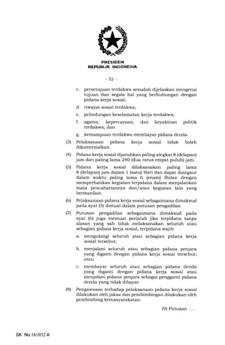 trIiErFIIIilNEEtItrEm
-32-
c. persetqjuan terdakwa sesudah dijelaskan mengenai
tujuan dan segala hal yang berhubungan dengan
pidana kerja sosial;
d. riwayat sosial terdakwa;
e. pelindungan keselamatan kerja terdalwa;
f. agama, kepercayaan, dan keyakinan politik
terdakwa; dan
g. kemampuan terdakwa membayar pidana denda.
(3) Pelaksanaan pidana kerja sosial tidak boleh
dikomersialkan.
l4l Pidana kerja sosial dijatuhkan paling singkat 8 (delapan)
jam dan paling lama 24O (d:ua ratus empat puluh) jam.
(5) Pidana kerja sosial dilaksanakan paling lama
8 (delapan) jam dalam 1 (satu) Hari dan dapat diangsur
dalam waktu paling lama 6 (enam) Bulan dengan
memperhatikan kegiatan terpidana dalam menjalankan
mata pencahariannya dan/ atau kegiatan lain yang
bermanfaat.
(6) Pelaksanaan pidana kerja sosial sebagaimana dimaksud
pada ayat (5) dimuat dalam putusan pengadilan.
(71 Putusan pengadilan sebagaimana dimaksud pada
ayat (6) juga memuat perintah jika terpidana tanpa
alasan yang sah tidak melaksanakan seluruh atau
sebagian pidana kerja sosial, terpidana wajib:
a. mengulangi seluruh atau sebagian pidana kerja
sosial tersebut;
b. menjalani seluruh atau sebagian pidana penjara
yang diganti dengan pidana kerja sosial tersebut;
atau
c. membayar seluruh atau sebagran pidana denda
yang diganti dengan pidana keda sosial atau
menjalani pidana penjara sebagai pengganti pidana
denda yang tidak dibayar.
(8) Pengawasan terhadap pelaksanaan pidana kerja sosial
dilakukan oleh jaksa dan pembimbingan dilakukan oleh
pembimbing kemasyarakatan.
(9) Putusan...
SK No 161032A
 