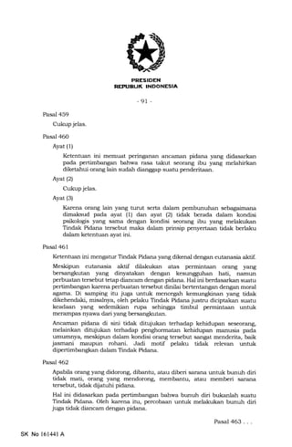 FJr-FFILtrN
rtrT.Ertrtrf,INEEtrtrEln
-91 -
Pasal 459
Cukup jelas.
Pasal 460
Ayat (1)
Ketentuan ini memuat peringanan ancEunan pidana yang didasarkan
pada pertimbangan bahwa rasa takut seorang ibu yang melahirkan
diketahui orang lain sudah dianggap suatu penderitaan.
Ayat (2)
Cukup jelas.
Ayat (3)
Karena orang lain yang turut serta dalam pembunuhan sebagaimana
dimaksud pada ayat (1) dan ayat (21 tidak berada dalam kondisi
psikologis yang sama dengan kondisi seorang ibu yang melakukan
Tindak Pidana tersebut maka dalam prinsip penyertaan tidak berlaku
dalam ketentuan ayat ini.
Pasal 461
Ketentuan ini mengatur Tindak Pidana yang dikenal dengan eutanasia aktif.
Meskipun eutanasia aktif dilakukan atas permintaan orang yang
bersangkutan yang dinyatakan dengan kesungguhan hati, namun
perbuatan tersebut tetap diancam dengan pidana. Hal ini berdasarkan suatu
pertimbangan karena perbuatan tersebut dinilai bertentangan dengan moral
agema. Di samping itu juga untuk mencegah kemungkinan yang tidak
dikehendaki, misalnya, oleh pelaku Tindak Pidana justru diciptakan suatu
keadaan yang sedemikian rupa sehingga timbul permintaan untuk
merampas nyawa dari yang bersangkutan.
Ancaman pidana di sini tidak ditujukan terhadap kehidupan seseorang,
melainkan ditujukan terhadap penghormatan kehidupan manusia pada
umunnya, meskipun dalam kondisi orang tersebut sangat menderita, baik
jasmani maupun rohani. Jadi motif pelaku tidak relevan unhrk
dipertimbangkan dalam Tindak Pidana.
Pasal462
Apabila orang yang didorong, dibanhr, atau diberi sarana untuk bunuh diri
tidak mati, orang yang mendorong, membantu, atau memberi sarana
tersebut, tidak dijatuhi pidana.
Hal ini didasarkan pada pertimbangan bahwa bunuh diri bukanlah suatu
Tindak Pidana. Oleh karena itu, percobaan untuk melakukan bunuh diri
juga tidak diancam dingan pidana.
Pasal 463...
SK No 16l44l A
 