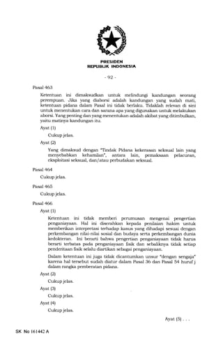 HItrtrIEEN
EilEtrf,IIIEENtrEIA
-92 -
Pasal 463
Ketentuan ini dimaksudkan untuk melindungi kandungan seorang
perempuan. Jika yang diaborsi adalah kandungan yang sudah mati,
ketentuan pidana dalam Pasal ini tidak berlaku. Tidaklah relevan di sini
untuk menentukan cara dan sar€Lna apa yang digrrnakan untuk melakukan
aborsi. Yang penting dan yang menentukan adalah akibat yang ditimbulkan,
yaitu matinya kandungan itu.
Ayat (1)
Cukup jelas.
Ayat (2)
Yang dimaksud dengan "Tindak Pidana kekerasan seksual lain yang
menyebabkan kehamilan", antara lain, pemaksaan pelacuran,
eksploitasi seksual, dan/atau perbudakan seksual.
Pasal 464
Cukup jelas.
Pasal 465
Cukup jelas.
Pasal 466
Ayat (l)
Kdtentuan ini tidak memberi perumusan mengenai pengertian
penganiayaan. Hal ini diserahkan kepa.da penilaian hakim untuk
memberikan interpretasi terhadap kasus yang dihadapi sesuai dengan
perkembangan nilai-nilai sosial dan budaya serta perkembangan dunia
kedokteran. Ini berarti bahwa pengertian penganiayaan tidak harus
berarti terbatas pada penganiayaan fisik dan sebaliknya tidak setiap
penderitaan fisik selalu diartikan sebagai penganiayaan.
Dalam ketenhran ini juga tidak dicantumkan unsur "dengan seng4ia"
karena hal tersebut sudah diatur dalam Pasal 36 dan Pasal 54 huruf j
dalam rangka pemberatan pidana.
Ayat (2)
Cukup jelas.
Ayat (3)
Cukup jelas.
Ayat (4)
Cukup jelas.
Ayat(5)...
SK No 161442A
 