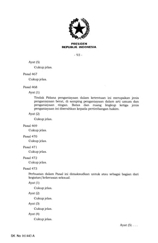 EEI!trIEtrN
-93-
Ayat (s)
Cukup jelas.
PaseJ467
Cukup jelas.
Pasal 468
Ayat (l)
Tindak Pidana penganiayaan dalam ketentuan ini merupakan jenis
penganiayaan berat, di samping penganiayaan dalam arti umum dan
penganiayaan . ringan. Batas dan ruang lingkup ketiga jenis
penganiayaan ini diserahkan kepada pertimbangan hakim.
Ayat(21
Cukup jelas.
Pasal 469
Cukup jelas.
Pasal 470
Cukup jelas.
Pasal 471
Cukup jelas.
Pasal 472
Cukup jelas.
Pasal 473
Perbuatan dalam Pasal ini dimaksudkan untuk atau sebagai bagian dari
kegiatan/ kekerasan seksual.
Ayat (1)
Cukup jelas.
Ayat(21
Cukup jelas.
Ayat (3)
Cukup jelas.
Ayat (a)
Cukup jelas.
Ayat(S)...
3
SK No 161443 A
 