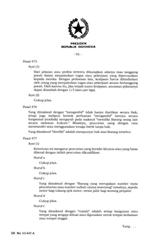 PRESIDEN
REPUEL|!( INDONEISIA
-95-
Pasal 475
Ayat (1)
Dari jabatan atau profesi tertentu diharapkan adanya rasa tanggung
jawab dalam menjalankan tugas atau pekerjaan yang dipercayakan
kepada mereka. Dengan perkataan lain, kealpa.an harus dihindarkan
oleh orang yang menjalankan tugas atau pekerjaan secara bertanggung
jawab. Oleh karena itu, jika terjadi suatu kealpaan, ancarran pidananya
dapat ditambah dengan 1/3 (satu per tiga).
Ayat(21
Cukup jelas.
Pasal 476
Yang dimaksud dengan "mengambif tidak hanya diartikan secara fisik,
tetapi juga meliputi bentuk perbuatan "mengambi1." lainnya secara
fungsional (nonfrsik) mengarah pada maksud "memiliki Barang orang lain
secara melawan hukum." Misalnya, pencurian uang dengan cara
mentransfer atau menggunakan tenaga listrik tanpa hak.
Yang dimaksud "dimil:iki" adalah mempunyai hak atas Barang tersebut.
Pasal477
Ayat (1)
Ketentuan ini mengatur pencurian yang bersifat khusus atau yang biasa
dikenal dengan istilah pencurian dikualifrkasi.
Hurufa
Cukup jelas.
Hurufb
Cukup jelas.
Hurrf c
Yang dimaksud dengan "Barang yang mempakan sumber mata
pencaharian atau sumber nalkah utama seseorang" misalnya, sepeda
motor bagi tukang ojek motor, mesin jahit bagi seorang penjahit.
Hurufd
Cukup jelas.
Hun:f e
tempat yang sengaja dibuat atau digunakan untuk tempat kediaman
atau tempat tinggal.
SK No 151445 A
Yang . . .
 