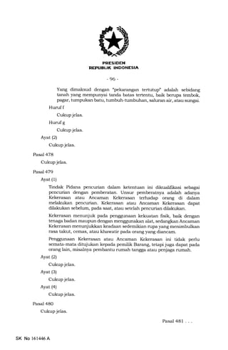 7J
-96-
Yang dimaksud dengan "pekarangan tertuhrp" adalah sebidang
tanah yang mempunyai tanda batas tertentu, baik berupa tembok,
pagar, tumpukan batu, tumbuh-tumbuhan, saluran air, atau sungai.
Huruf f
Cukup jelas.
Hurufg
Cukup jelas.
Ayatl2l
Cukup jelas.
Pasal 478
Cukup jelas.
Pasal479
Ayat (1)
Pasal 48O
Cukup jelas.
Tindak Pidana pencurian dalam ketentuan ini dikualifrkasi sebagai
pencurian dengan pemberatan. Unsur pemberatrrya adalah adanya
Kekerasan atau Ancaman Kekerasan terhadap orang di dalam
melakukan pencurian. Kekerasan atau Ancaman Kekerasan dapat
dilakukan sebelum, pada saat, atau setelah pencurian dilakukan.
Kekerasan menunjuk pada penggunaan kekuatan frsik, baik dengan
tenaga badan maupun dengan menggunakan alat, sedangkan Ancaman
Kekerasan menunjukkan keadaan sedemikian rupa yang menimbulkan
rasa takut, cemas, atau khawatir pada orang yang diancam.
Penggunaan Kekerasan atau Ancaman Kekerasan ini tidak perlu
semata-mata ditujukan kepada pemilik Barang, tetapi juga dapat pada
orang lain, misaleya pembantu rumah tangga atau penjaga rumah.
Ayat (2)
Cukup jelas.
Ayat (3)
Cukup jelas.
Ayat (4)
Cukup jelas.
Pasal 481 ...
SK No 161,146 A
 
