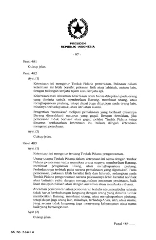J
LlK
-97 -
Pasal 481
Cukup jelas.
Pasal 482
Ayat (1)
Pasal 483
Ayat (1)
Ketentuan ini mengatur Tindak Pidana pemerasan. Paksaan dalam
ketentuan ini lebih bersifat paksaan fisik atau lahiriah, antara lain,
dengan todongan senjata tajam atau senjata api.
Kekerasan atau Ancaman Kekerasan tidak harus ditujukan pada orang
yang diminta untuk memberikan Barang, membuat utang, atau
menghapuskan piutang, tetapi dapat juga ditqlukan pada orang lain,
misalnya terhadap anak, atau istri atau suami.
Pengertian "memaksa" meliputi pemaksaan yang berhasil (misatnya
Barang diserahkan) maupun yang eagal. Dengan demikian, jika
pemerasan tidak berhasil atau gagal, pelaku Tindak Pidana tetap
dituntut berdasarkan ketentuan ini, bukan dengan ketentuan
mengenai percobaan.
Ayat (21
Cukup jelas.
Ketentuan ini mengatur tentang Tindak Pidana pengzmcaman.
Unsur utama Tindak Pidana dalam ketentuan ini sama dengan Tindak
Pidana pemeras€rn yaitu memaksa orang supaya memberikan Barang,
membuat pengakuan utang, atau piutang.
Perbedaannya terletak pada sarana pemaksaan yang digunakan. Pada
pemerasan, paksaan lebih bersifat fisik dan lahiriah, sedangkan pada
Tindak Pidana pengancamzrn sarana paksaannya lebih bersifat nonlisik
atau batiniah yaitu dengan menggunakan ancarnan penistaan, baik
lisan maupun tulisan atau dengan ancarnan akan membuka rahasia.
Ancaman pencemaran atau pencemaran tertulis atau membuka rahasia
tidak harus berhubungan langsung dengan orang yang diminta untuk
memberikan Barang, membuat utang, atau menghapuskan piutang,
tetapi dapat juga orang lain, misalnya, terhadap Anak, istri, atau suami,
yang secara tidak langsung juga menyerang kehormatan atau nama
baik yang bersangkutan.
Ayat (2)
Cukup jelas.
Pasal 484...
SK No 16l,147A
 
