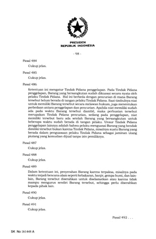 -98-
Pasal 484
Cukup jelas.
Pasal 485
Cukup jelas.
Pasal 486
Pasal 487
Cukup jelas.
Pasal 488
Cukup jelas.
Pasal 489
Pasal 490
Cukup jelas.
Pasal 491
Cukup jelas.
Ketentuan ini mengatur Tindak Pidana penggelapan. Pada Tindak Pidana
penggelapan, Barang yang bersangkutan sudah dikuasai secara nyata oleh
pelaku Tindak Pidana. Hal ini berbeda dengan pencurian di mana Barang
tersebut belum berada di tangan pelaku Tindak Pidana. Saat timbulnya niat
untuk memiliki Barang tersebut secara melawan hukum, juga menentukan
perbedaan antara penggelapan dan pencurian. Apabila niat memiliki sudah
ada pada waktu Barang tersebut diambil, maka perbuatan tersebut
merupakan Tindak Pidana pencurian, sedang pada penggelapan, niat
memiliki tersebut baru ada setelah Barang yang bersangkutan untuk
beberapa waktu sudah berada di tangan pelaku. Unsur Tindak Pidana
penggelapan lainnya adalah bahwa pelaku menguasai Barang yang hendak
dimiliki tersebut bukan karena Tindak Pidana, misalnya suatu Barang yang
berada dalam penguasaan pelaku Tindak Pidana sebagai jaminan utang
piutang yang kemudian dijual tanpa izin pemililoeya.
Dalam ketentuan ini, penyerahan Barang karena terpaksa, misalnya pada
walrhr terjadi bencana alam seperti kebakaran, banjir, gempa. bumi, dan lain-
lain, Barang tersebut diserahkan untuk diselamatkan atau karena tidak
mampu mengurus sendiri Barang tersebut, sehingga perlu diserahkan
kepa.da pihak lain.
SK No 16l,148A
PasaJ492.. .
 