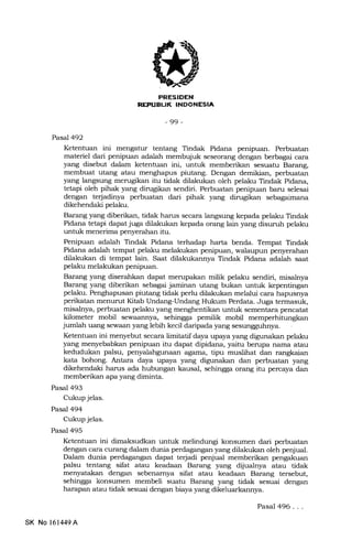 FRESIDEN
REI'UELIK INOONESIA
-99-
Pasal 492
Ketentuan ini mengatur tentang Tindak Pidana penipuan. Perbuatan
materiel dari penipuan adalah membujuk seseorang dengan berbagai cara
yang disebut dalam ketentuan ini, untuk memberikan sesuatu Barang,
membuat utang atau menghapus piutang. Dengan demikian, perbuatan
yang langsung merugikan itu tidak dilakukan oleh pelaku Tindak Pidana,
lgtaFi oleh pihak yang dirugikan sendiri. Perbuatan penipuan baru selesai
dengan terjadinya perbuatan dari pihak yang dirugikan sslagaimana
dikehendaki pelaku.
Barang yang diberikan, tidak harus secara langsung kepada pelaku Tindak
Pidana tetapi dapat juga dilakukan kepada orang lain yang disuruh pelaku
unhrk menerima penyerahan itu.
Penipuan adalah Tindak Pidana terhadap harta benda. Tempat Tindak
Pidana adalah tempat pelaku melakukan penipuan, walaupun penyerahan
dilakukan di tempat lain. Saat dilakukannya Tindak Pidana adalah saat
pelaku melakukan penipuan.
Barang yang diserahkan dapat merupakan milik pelaku sendiri, misalnya
Barang yang diberikan sebagai jaminan utang bukan untuk kepentingan
pelaku. Penghapusan piutang tidak perlu dilakukan melalui cara hapusnya
perikatan menurut Kitab Undang-Undalg Hukum Perdata. Juga termasuk,
misalnya, perbuatan pelaku yang menghentikan untuk sementara pencatat
kilometer mobil sewaannya, sehingga pemilik mobil memperhitungkan
jumlah uang sewaan yang lebih kecil daripada yang sesungguhnya.
Ketentuan ini menyebut secara limitatif daya upaya yang digunakan pelaku
yang menyebabkan penipuan itu dapat dipidana, yaitu berupa nama atau
kedudukan palsu, penyalahgunaan agama, tipu muslihat dan rangkaian
kata bohong. Antara daya upaya yang digunakan dan perbuatan yang
dikehendaki harus ada hubungan kausal, sehingga orang itu percaya dan
memberikan apa yang diminta.
Pasal 493
Cukup jelas.
Pasal 494
Cukup jelas.
Pasal 495
Ketentuan ini dimaksudkan untuk melindungi konsumen dari perbuatan
dengan cara curang dalam dunia perdagangan yang dilalrukan oleh penjual.
Dalam dunia perdagangan dapat terjadi penjual memberikan pengakuan
palsu tentang sifat atau keadaan Barang yang dijualnya atau tidak
menyatakan dengan sebenamya sifat atau keadaan Barang tersebut,
sehingga konsumen membeli suatu Barang yang tidak sesuai dengan
harapan atau tidak sesuai dengan biaya yang dikeluarkannya.
SK No 161449A
Pasal 496...
 