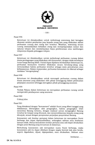 EEtrFIEtrN
-100-
Pasal 496
Ketentuan ini dimaksudkan untuk melindungi seseorang dari kerugian
ekonomi melalui pemberian jasa kepada orang lain yang dilakukan akibat
perbuatan cur€rng dari orang lain tersebut. Misalnya, seseorang secara
curang memanfaatkan kebaikan orang lain mempergunakan nomor dan
saluran telepon dan membebankan biaya pembicaraan atau sambungan
teleponnya kepada pelanggan telepon.
Pasal 497
Ketentuan ini dimaksudkan untuk melindungi perbuatan curang dalam
dunia perdagangan yang dilakukan oleh konsumen, dengan tidak membayar
lunas harga Barang dibeli. Untuk dapat dipidana berdasarkan ketentuan ini,
perbuatan konsumen tersebut dilakukan secara berulang-ulang yang
menunjukkan bahwa perbuatan tersebut sebagai mata pencaharian atau
kebiasaannya. Dalam masyara-kat, perbuatan konsumen ini dikenal sebagai
tindakan "mengemplang".
Pasal 498
Ketentuan ini dimaksudkan untuk mencegah perbuatan curang dalam
dunia asuransi yang dilakukan oleh pihak tertanggung dalam pembuatan
petjanjian asuransi sehingga merugikan pihak penanggung asuransi.
Pasal 499
Tindak Pidana dalam ketentuan ini merupakan perbuatan curang untuk
memperoleh pembayaran uang asuransi.
Pasal 500
Cukup jelas.
Pasal 501
Yang dimaksud dengan "konosemen' adalah Surat yang diberi tanggal yang
didalamnya diterangkan oleh pengangkut, bahwa pengangkut telah
menerima Barang tertentu, dengan maksud untuk mengangkut Barang
tersebut ke tempat yang ditunjuk, dan menyerahkannya kepada orang yang
ditunjuk, sesuai dengan persyaratan perjanjian penyerahan Barang.
Konosemen asli (lembar pertama) dalam ketentuan ini merupakan Surat
berharga dan dapat diperjualbelikan, sedangkan salinan atau lembaran
lainnya tidak. Hanya konosemen lembar pertama atau asli dapat ditukarkan
dengan jenis Barang yang tercantum di dalamnya.
Berhubung konosemen asli merupakan suatu Surat berharga, maka
konosemen asli itu dapat dibebani dengan seeala bentuk hak atas benda,
seperti digadaikan, dijual, dipinjamkan, atau ditukarkan. Salinan atau
SK No 161450A
lembaran
 