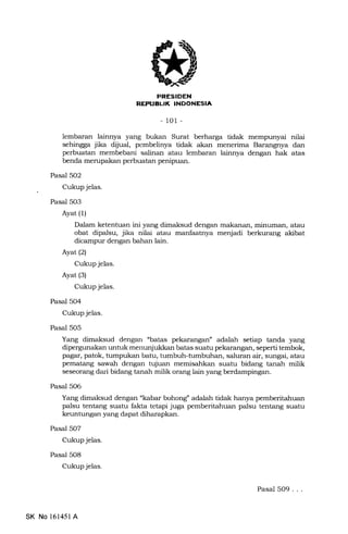 EEFFIEIIN
EfltrtrItrItrEEf,trEIA
-101 -
lembaran lainnya yang bukan Surat berharga tidak mempunyai nilai
sehingga jika dljual, pembelinya tidak akan menerima Barangnya dan
perbuatan membebani salinan atau lembaran lainnya dengan hak atas
benda merupakan perbuatan penipuan.
Pasal 502
Cukup jelas.
Pasal 503
Ayat (1)
Dalam ketenhran ini yang dimaksud dengan makanan, minuman, atau
obat dipalsu, jika nilai atau manfaatnya menjadi berkurang akibat
dicampur dengan bahan lain.
Ayat(21
Cukup jelas.
Ayat (3)
Cukup jelas.
Pasal 504
Cukup jelas.
Pasal 505
Yang dimaksud dengan "batas pekarangan" adalah setiap tanda yang
dipergunakan untuk menunjukkan batas suatu pekarangan, seperti tembok,
pagar, patok, tumpukan batu, tumbuh-tumbuhan, saluran air, sungai, atau
pematang sawah dengan tujuan memisahkan suatu bidang tanah milik
seseor€rng dari bidang tanah milik orang lain yang berdampingan.
Pasal 506
Yang dimaksud dengan "kabar bohong" adalah tidak hanya pemberitahuan
palsu tentang suatu fakta tetapi juga pemberitahuan palsu tentang suatu
keuntungan yang dapat diharapkan.
Pasal 507
Cukup jelas.
Pasal 5O8
Cukup jelas.
SK No 161451A
Pasal 5O9...
 
