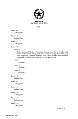 E[trtrLIIIEEf,trEIn
-to2-
Pasal 509
Cukup jelas.
Pasal 51O
Cukup jelas.
Pasal 511
Cukup jelas.
Pasal 512
Hurufa
Yang dimaksud dengan "menarik Barang dari harta benda milik
perusahaan" adalah setiap perbuatan untuk menempatkan Barang di
luar jangkauan kurator sebelum atau pa.da waktu diiatuhkannya
kepailitan, termasuk mendiamkan piutang perusahaan.
Huruf b
Cukup jelas.
Hurufc
Cukup jelas.
Hurufd
Cukup jelas.
Pasal 513
Cukup jelas.
Pasal 514
Cukup jelas.
Pasal 515
Cukup jelas.
Pasal 516
Cukup jelas.
Pasal 517
Cukup jelas.
Pasal 518
Cukup jelas.
Pasal 519...
SK No 161452A
 