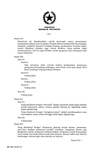 il
r[i-{Ttrtrf,ItrEEtrtrEm
- 103-
Pasal 519
Ketentuan ini dimaksudkan untuk mencegah suatu persetujuan
perdamaian dibuat karena pelaku Tindak Pidana memperoleh keuntungan
istimewa, padahal menurut Undang-Undang, persetujuan tersebut kaLau
sudah disahkan berlaku juga untuk kreditur yang semula tidak
menyetujuinya. Hal ini juga berlaku untuk pengurus atau komisaris dari
suatu Korporasi.
Pasal 520
Ayat (l)
Huruf a
Hak menahan (hak retensi) timbul berdasarkan ketentuan
peraturan perundang-undangan, yaitu Pasal 1616 atau Pasal 1812
Kitab Undang-Undang Hukum Perdata.
Huruf b
Cukup jelas.
Huruf c
Cukup jelas.
Huruf d
Cukup jelas.
AyarQl
Cukup jelas.
Pasal 521
Ayat (1)
Yang dimaksud dengan "merusalC adalah membuat tidak dapat dipalai
untuk sementara walrtu, artinya apabila Barang itu diperbaiki maka
dapat dipakai lagi.
Yang dimaksud dengan "menghancurkan" adalah membinasakan atau
merusald(an sama sekali sehingga tidak dapat dipakai lagi.
Ayat (2)
Cukup jelas.
PasaJ522
Yang dimaksud dengan "bangunan gedung untuk sarana, prasarana,
dan/ atau fasilitas pelayanan publil{ misalnya, bangunan kereta api,
Bangunan Listrik, bangunan telekomunikasi, bangunan untuk komrrnikasi
lewat satelit atau komunikasi jarak jauh lainnya, stasiun radio atau televisi,
bendungan, saluran gas, atau saluran air minum.
SK No 161453 A
Pasal 523...
 
