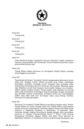 PRESIDEN
REPTIELIK INDONESIA
-to4-
Pasal 523
Cukup jelas.
Pasal 524
Cukup jelas.
Pasal 525
Cukup jelas.
Pasal 526
Cukup jelas.
Pasel527
Yang dimaksud dengan "pemberian bantuan kekuatan" adalah pemberian
bantuan yang diberikan oleh Komandan Tentara Nasional Indonesia hanya
pada kondisi darurat sipil.
Pasal 528
Tindak Pidana dalam ketentuan ini merupakan Tindak Pidana terhadap
penyelenggaraan peradilan.
Pasal 529
Yang dimaksud dengan "memaksa" adalah menggunakan kekuasaan secara
tidak sah. Sebagai contoh adalah penyidik yang dalom melakukan
penyidikan memaksa tersangka untuk mengaku atau memaksa saksi
memberikan keterarrgan menurut kemauan dari penyidik. Memaksa dapat
juga dilakukan secara fisik maupun secara psikis dengan cara menakut-
nakuti supaya tertekan jiwanya. Tetapi apabila yang diperiksa itu seorang
saksi yang memberikan keterangan yang bertentangan dengan kenyataan
dan penyidik tersebut memberikan peringatan keras atau menunjuld<an
akibat yang tidak baik atas keterangan saksi yang bohong tersebut,
ketentuan ini tidak diterapkan.
Pasal 530
Ketentuan ini mengatur Tindak Pidana yang dikenal dengan narna Torhne.
Tindak Pidana ini sudah menjadi salah satu Tindak Pidana intemasional
melalui konvensi internasional Conuention Agahst Torture attd Otler Cntel,
Intatman or Degrading Tleatment or Punbfunen 1O Deember 1984.
Indonesia sebagai anggota Perserikatan Bangsa-Bangsa tela-h meratifikasi
konvensi ini dengan Undang-Undang Nomor 5 Tahun 1998 tentang
Pengesahan Conuention Agairst Torture and Other Cruel, htlatman or
kqading Tteafulent or Punislanent (Konvensi Menentang Penyiksaan dan
SK No 161454A
Perlakuan
 