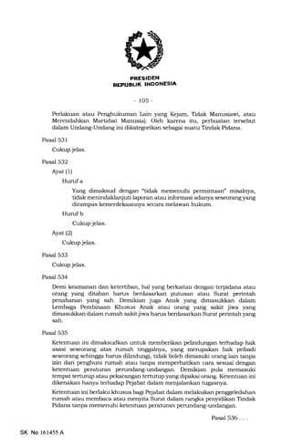 REPUBL|K INOONESIA
-105-
Perlakuan atau Penghukuman Lain yang Kejam, Tidak Manusiawi, atau
Merendahkan Martabat Manusia). Oleh karena itu, perbuatan tersebut
dalam Undang-Undang ini dikategorikan sebagai suatu Tindak Pidana.
Pasal 531
Cukup jelas.
Pasal 532
Ayat (1)
Hurufa
Yang dimaksud dengan "tidak memenuhi permintaan" misalnya,
tidak menindaklanjuti laporan atau informasi adanya seseorang yang
dirampas kemerdekaannya secara meliawan hukum.
Hurufb
Cukup jelas.
Ayat(2)
Cukup jelas.
Pasal 533
Cukup jelas.
Pasal 534
Demi keamanan dan ketertiban, hal yang berkaitan dengan terpidana atau
orang yang ditahan harus berdasarkan putusan atau Surat perintah
penahanan yang sah. Demikian juga Anak yang dimasukl<an dalam
kmbaga Pembinaan Khusus Anak atau orang yang sakit jiwa yang
dimasukkan dalam rumah sakit jiwa harus berdasarkan Surat perintah yang
sah.
Pasal 535
Ketentuan ini dimaksudkan untuk memberikan pelindungan terhadap hak
asasi seseorang atas rumah tinggalnya, yang merupakan hak pribadi
seseorang sehingga harus ditndungi, tidak boleh dimasuki orang lain tanpa
izin dari penghuni rumah atau tanpa memperhatikan cara sesuai dengan
ketentuan peraturan perundang-undangan. Demikian pula memasuki
tempat tertutup atau pekarangan tertutup yang dipakai orang. Ketentuan ini
dikenakan hanya terhadap Pejabat dalam menjalankan tuga.snya.
Ketentuan ini berlaku khusus bagi Pejabat dalam melakukan penggeledahan
rumah atau membaca atau menyita Surat dalam rangka penyidikan Tindak
Pidana tanpa memenuhi ketentuan peraturan perundang-undarrgan.
SK No l61455A
Pasal 536 . . .
 