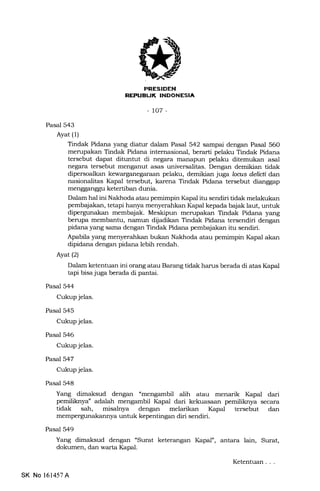 tNEEtrtrFIn
-to7-
Pasal 543
Ayat (1)
Tindak Pidana yang diatur dalam Pasal 542 sampai dengan Pasal 560
merupakan Tindak Pidana internasional, berarti pelaku Tindak Pidana
tersebut dapat dituntut di negara mErnapun pelaku ditemukan asal
negara tersebut menganut asas universalitas. Dengan demikian tidak
dipersoalkan kewarganegaraan pelaku, demikian juga loans delicti dan
nasionalitas Kapal tersebut, karena Tindak Pidana tersebut dianggap
mengganggu ketertiban dunia.
Dalam hal ini Nakhoda atau pemimpin Ikpal itu sendiri tidak melakukan
pembqiakan, tetapi hanya menyerahkan Kapal kepada bajak laut, untuk
dipergunakan membajak. Meskipun merupakan Tindak Pidana yang
berupa membantu, namun dijadikan Tindak Pidana tersendiri dengan
pidana yang sama dengan Tindak Pidana pembajakan itu sendiri.
Apabila yang menyerahkan bukan Nakhoda atau pemimpin Kapal akan
dipidana dengan pidana lebih rendah.
Ayatl2l
Dalam ketentuan ini orang atau Barang tidak harus berada di atas IGpal
tapi bisa juga berada di pantai.
Pasal 544
Cukup jelas.
Pasal 545
Cukup jelas.
Pasal 546
Cukup jelas.
Pasal 547
Cukup jelas.
Pasal 548
Yang dimaksud dengan "mengambil alih atau menarik Kapal dari
pemiliknya" adalah mengambil l{apal dari kekuasaan pemiliknya secara
tidak sah, misalnya dengan melarikan I(apal tersebut dan
mempergunakannya untuk kepentingan diri sendiri.
Pasal 549
Yang dimaksud dengan "Surat keterangan I(apal", antara lain, Surat,
dokumen, dan warta Ikpal.
SK No 161457A
Ketentuan . . .
 