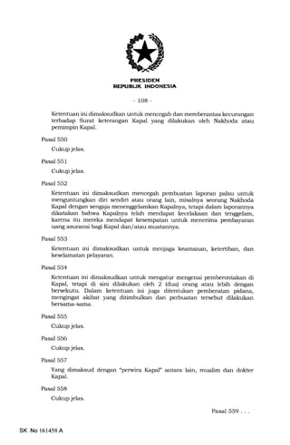 !
IJ
-108-
Ketentuan ini dimaksudkan untuk mencegah dan memberantas kecurangan
terhadap Surat keterangan lGpal yang dilakukan oleh Nakhoda atau
pemimpin Kapal.
Pasal 550
Cukup jelas.
Pasal 551
Cukup jelas.
Pasal 552
Ketentuan ini dimaksudkan mencegah pembuatan laporan palsu untuk
menguntungkan diri sendiri atau orang lain, misalrrya seorang Nakhoda
Kapal dengan sensaja menenggelamkan Kapalnya, tetapi dalam laporannya
dikatakan bahwa Kapalnya telah mendapat kecelakaan dan tenggelam,
karena itu mereka mendapat kesempatan untuk menerima pembayaran
uang asuransi bagi Kapal dan/atau muatannya.
Pasal 553
Ketentuan ini dimaksudkan untuk menjaga keamanan, ketertiban, dan
keselamatan pelayaran.
Pasal 554
Ketentuan ini dimaksudkan untuk mengatur mengenai pemberontakarr di
Itupal, tetapi di sini dilakukan oleh 2 (dua) orang atau lebih dengan
bersekutu. Dalam ketentuan ini juga ditentukan pemberatan pidana,
mengingat akibat yang ditimbulkan dan perbuatan tersebut dilakukan
bersama-sama.
Pasal 555
Cukup jelas.
Pasal 556
Cukup jelas.
Pasal 557
Yang dimaksud dengan "perwira Kapal" antara lain, mualim dan dokter
Kapal.
Pasal 558
Cukup jelas.
Pasal 559...
SK No 161458A
 