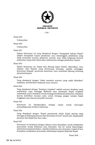 PRESIDEN
REPIIEUK INDONESIA
-109-
Pasal 559
Cukup jelas.
Pasal 56O
Cukup jelas.
Pasal 561
Dalam ketentuan ini yang dimaksud dengan "mengubah haluan Ikpal"
adalah mengubah tujuan perjalanan atau menyinggahi pelabuhan yang
tidak termasuk rencana pelayaran semula, atau tidak langsung menuju
pelabuhan yang telah ditentukan sebelumnya sebagai pelabuhan tujuan.
Pasal 562
Dalam ketentuan ini, Ihpal atau Barang dapat ditarik, dihentikan, atau
ditahan oleh Pejabat yang berwenang setempat, apa.bila melanggar
ketentuan blokade, peraturan karantina, atau membawa Barang terlarang
(penyelundupan).
Pasal 563
Yang dimaksud dengan 'tidak memberi sesuatu yang wajib diberikan"
misalnya, memberikan makanan atau ransum.
Pasal 564
Yang dimaksud dengan "keadaan terpaksa" adalah sesuatu keadaan yang
sedemikian rupa sehingga Nakhoda atau pemimpin I(apal terpaksa
melakukan suatu tindakan untuk menjaga keselamatan pelayaran, misalnya
karena kelebihan muatan yaitu untuk menjaga jangan sampai Ihpal
tenggelam atau karena penyakit menular.
Pasal 565
Ketentuan ini dimaksudkan s6lagai usaha untuk mencegah
penyalahgunaan bendera Indonesia.
Pasal 566
Yang dimaksud dengan "Kapal pemerintah selain Kapal perang yang
bertugas di bidang keamanan dan ketertiban di laut" antara lain, Ikpal polisi
perairan dan Kapal bea dan cukai.
Pasal 567
Ketentuan ini berkaitan dengan adanya suatu kewajiban untuk melakukan
pencatatan setiap kelahiran atau kematian. Hal ini untuk kepentingan
administrasi kependudukan. Apabila kelahiran atau kematian terjadi di laut
kewajiban melakukan pencatatan dibebankan kepada Nakleoda Kapal.
SK No 161459A
Pasal 568. . .
 