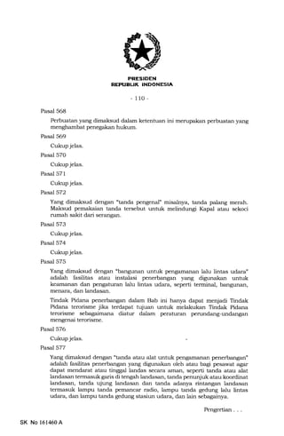 IJ
- 110 -
Pasal 568
Perbuatan yang dimaksud dalam ketentuan ini merupakan perbuatan yang
menghambat penegakan hukum.
Pasal 569
Cukup jelas.
Pasal 570
Cukup jelas.
Pasal 571
Cukup jelas.
Pasal572
Yang dimaksud dengan "tanda pengenal" misalnya, tanda palang merah.
Maksud pemakaian tanda tersebut untuk melindungi Kapal atau sekoci
rumah sakit dari serangan.
Pasal 573
Cukup jelas.
Pasal 574
Cukup jelas.
Pasal 575
Yang dimaksud dengan "bangunan untuk pengamanan lalu lintas udara"
adalah fasilitas atau instalasi penerbangan yang digunakan untuk
keamanan dan pengaturan lalu lintas udara, seperti terminal, bangunan,
menara, dan landasan.
Tindak Pidana penerbangan dalam Bab ini hanya dapat menjadi Tindak
Pidana terorisme jika terdapat tujuan untuk melakukan Tindak Pidana
terorisme sebagaimana diatur dalam peraturan penrndang-undangan
mengenai terorisme.
Pasal 576
Cukup jelas.
Pasal 577
Yang dimaksud dengan "tanda atau alat untuk pengamanan penerbangan"
adalah fasilitas penerbangan yang digunakan oleh atau bagi pesawat agar
dapat mendarat atau tinggal landas secara aman, seperti tanda atau alat
landasan termasuk garis di tengah landasan, tanda penunjuk atau koordinat
landasan, tanda ujung landasan dan tanda adanya rintangan landasan
termasuk lampu tanda pemancar radio, lampu tanda gedung lalu lintas
udara, dan lampu tanda gedung stasiun udara, dan 1"ir, 5slagainya.
SK No 161460A
Pengertian
 