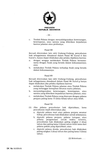 PRESIDEN
REPUBL|K INDONESIA
-34-
c. Tindak Pidana dengan menyalahgunakan kewenangan,
kesempatan, atau sarana yang diberikan kepadanya
karena jabatan atau profesinya.
Pasal 88
Kecuali ditentukan lain oleh Undang-Undang, pencabutan
hak sebagaimana dimaksud dalam Pasal 86 huruf d dan
huruf e, hanya dapat dilakukan jika pelaku dipidana karena:
a. dengan sengaja melakukan Tindak Pidana bersama-
sama dengan Anak yang berada dalam kekuasaannya;
atau
b. melakukan Tindak Pidana terhadap Anak yang berada
dalam kekuasaannya.
Pasal 89
Kecuali ditentukan lain oleh Undang-Undang, pencabutan
hak sebagaimana dimaksud dalam Pasal 86 huruf g hanya
dapat dilakukan jika pelaku dipidana karena:
a. melakukan Tindak Pidana jabatan atau Tindak Pidana
yang melanggar kewajiban khusus suatu jabatan;
b. menyalahgunakan kewenangan, kesempatan, atau
sarana yang diberikan kepadanya karena jabatan; atau
c. melakukan Tindak Pidana yang diancam dengan pidana
penjara paling lama 15 (lima belas) tahun atau lebih.
Pasal 90
(1) Jika pidana pencabutan hak dijatuhkan, lama
pencabutan wajib ditentukan jika:
a. dijatuhi pidana mati atau pidana penjara seumur
hidup, pencabutan hak dilakukan untuk selamanya;
b. dijatuhi pidana penjara, pidana tutupan, atau
pidana pengawasan untuk waktu tertentu,
pencabutan hak dilakukan paling singkat 2 (dua)
tahun dan paling lama 5 (lima) tahun lebih lama dari
pidana pokok yang diiatuhkan; atau
c. dijatuhi pidana denda, pencabutan hak dilakukan
paling singkat 2 (dua) tahun dan paling lama 5 (lima)
tahun.
SK No 161034A
(2) Ketentuan. . .
 
