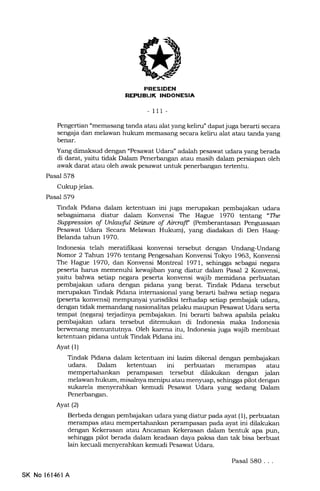 s
I-NI-I.-II[rFInt
- 111-
Pengertian "memasang tanda atau alat yang keliru" dapat juga berarti secara
sengaja dan melawan hukum memasang secara keliru alat atau tanda yang
benar.
Yang dimaksud dengan "Pesawat Udara" adalah pesawat udara yang berada
di darat, yaitu tidak Dalam Penerbangan atau masih dalam persiapan oleh
awak darat atau oleh awak pesawat untuk penerbangan tertentu.
Pasal 578
Cukup jelas.
Pasal 579
Tindak Pidana dalam ketentuan ini juga merupakan pembajakan udara
sebagaimana diatur dalam Konvensi The Hague l97O tentang "The
Suppressian of Unlawful kiztrc of Aiwafr (Pemberantasan Penguasaan
Pesawat Udara Secara Melawan Hukum), yang diadakan di Den Haag-
Belanda tahun 1970.
Indonesia telah meratifikasi konvensi tersebut dengan Undang-Undang
Nomor 2 Tahun 1976 tentang Pengesahan Konvensi ToIryo 1963, Konvensi
The Hague 1970, dan Konvensi Montreal 1971, sehingga sebagai negara
peserta harus memenuhi kewajiban yang diatur dalam Pasal 2 Konvensi,
yaitu bahwa setiap negara peserta konvensi wajib memidana perbuatan
pembajakan udara dengan pidana yang hrat. Tindak Pidana tersebut
merupakan Tindak Pidana intemasional yang berarti bahwa setiap negara
(peserta konvensi) mempunyai yurisdiksi terhadap setiap pembajak udara,
dengan tidak memandang nasionalitas pelaku maupun Pesawat Udara serta
tempat (negara) te{adinya pembajalran. Ini berarti bahwa apabila pelaku
pembajakan udara tersebut ditemukan di Indonesia ma-ka Indonesia
berwenang menuntutnya. Oleh karena itu, Indonesia juga wajib membuat
ketentuan pidana untuk Tindak Pidana ini.
Ayat (1)
Tindak Pidana dalam ketentuan ini lazim dikenal dengan pembajakan
udara. Dalam ketentuan ini perbuatan merampas atau
perampasan tersebut dilakukan dengan jalan
melawan hukum, misalnya menipu atau menyuap, sehingga pilot dengan
sukarela menyerahkan kemudi Pesawat Udara yang sedang Dalam
Penerbangan.
Ayat (2)
Berbeda dengan pemb4iakan udara yang diatur pada ayat (1), perbuatan
merampas atau mempertahankan perampasan pada ayat ini dilakukan
dengan Kekerasan atau Ancaman Kekerasan dalam bentuk apa pun,
sehingga pilot berada dalam keadaan daya paksa dan tak bisa berbuat
lain kecuali menyerahkan kemudi Pesawat Udara.
SK No 161461 A
Pasal 580. . .
 