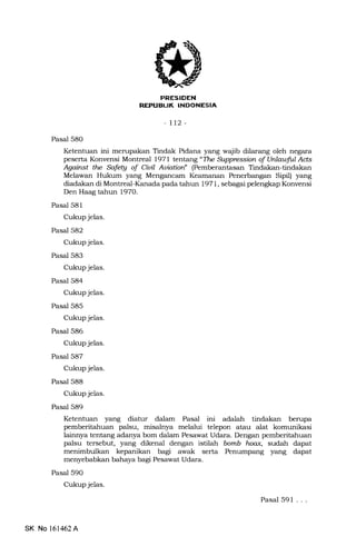 7l
-lt2-
Pasal 580
Ketentuan ini merupakan Tindak Pidana yang wqjib dilarang oleh negara
peserta Konvensi Montreal 1971 tentang "TLe Supprcssion of Unlauful Ad,s
Against the Safe$ of Ciuil Auiatiart (Pemberantasan Tindakan-tindakan
Melawan Hukum yang Mengancam Keamanan Penerbangan Sipil) yang
diadakan di Montreal-Kanada pada tahun 1971, sebagai pelengkap Konvensi
Den H4og tahun 1970.
Pasal 581
Cukup jelas.
Pasal 582
Cukup jelas.
Pasal 583
Cukup jelas.
Pasal 584
Cukup jelas.
Pasal 585
Cukup jelas.
Pasal 586
Cukup jelas.
Pasal 587
Cukup jelas.
Pasal 588
Cukup jelas.
Pasal 589
Ketentuan yang diatur dalam Pasal ini adalah tindakan berupa
pemberitahuan palsu, misalnya melalui telepon atau alat komunikasi
lainnya tentang adanya bom dalam Pesawat Udara. Dengan pemberitahuan
palsu tersebut, yang dikenal dengan istilah bomb hoax, sudah dapat
menimbulkan kepanikan bagi awak serta Penumpang yang dapat
menyebabkan bahaya bagi Pesawat Udara.
Pasal 590
Cukupjelas.
Pasal 591 ...
SK No 161462A
 