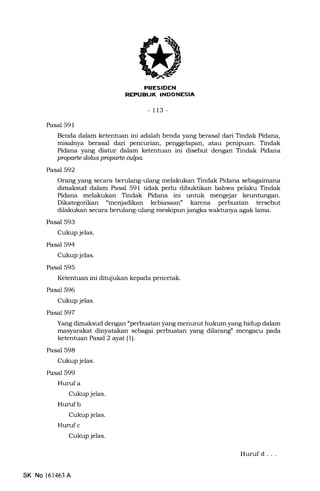 I'NTItrTT{itrtrJ
-113-
Pasal 591
Benda dalam ketentuan ini adalah benda yang berasal dari Tindak Pidana,
misalnya berasal dari pencurian, penggelapan, atau penipuan. Tindak
Pidana yang diatur dalam ketentuan ini disebut dengan Tindak Pidana
prcparte dolts proparte aipa.
Pasal 592
Orang yang secara berulang-ulang melakukan Tindak Pidana s6lagaim614
dimaksud dalam Pasal 591 tidak perlu dibuktikan bahwa pelaku Tindak
Pidana melakukan Tindak Pidana ini untuk mengejar keuntungan.
Dikategorikan "menjadikan kebiasaan" karena perbuatan tersebut
dilakukan secara bemlang-ulang meskipun jangka walrhrnya agak lama.
Pasal 593
Cukup jelas.
Pasal 594
Cukup jelas.
Pasal 595
Ketentuan ini ditujukan kepada pencetak.
Pasal 596
Cukup jelas.
Pasal 597
Yang dimaksud dengan "perbuatan yang menurut hukum yang hidup dalam
masyarakat dinyatakan sebagai perbuatan yang dilarang" mengacu pa.da
ketentuan Pasal 2 ayat (1).
Pasal 598
Cukup jelas.
Pasal 599
Hurufa
Cukup jelas.
Hurufb
Cukup jelas.
Huruf c
Cukup jelas.
SK No 161463 A
Huruf d . . .
 