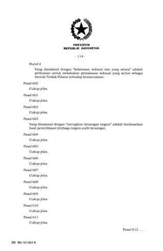 PRESIDEN
REPUBL|K INDONESIA
-tt4-
Hunrfd
Yang dimaksud dengan "kekerasan seksual lain yang setara" adalah
perbuatan untuk melakukan pemaksaan seksual yang serius sebagai
bentuk Tindak Pidana terhadap kemanusiaan.
Pasal 600
Cukup jelas.
Pasal 601
Cukup jelas.
Pasal 602
Cukup jelas.
Pasal 603
Yang dimaksud dengan "merugikan keuangan negara" adalah berdasarkan
hasil pemeriksaan lembaga negara audit keuangan.
Pasal 6O4
Cukup jelas.
Pasal 6O5
Cukup jelas.
Pasal 606
Cukup jelas.
Pasal 607
Cukup jelas.
Pasal 608
Cukup jelas.
Pasal 609
Cukup jelas.
Pasal 610
Cukup jelas.
Pasal 611
Cukup jelas.
Pasal 612,..
SK No 161464A
 