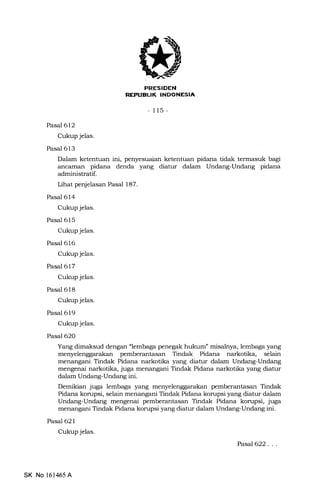,(
REPUEL|K INDONESIA,
-115-
Pasal 612
Cukup jelas.
Pasal 613
Dalam ketentuan ini, penyesuaian ketentuan pidana tidak termasuk bagi
ancarnan pidana denda yang diatur dalam Undang-Undang pidana
administratif.
Lihat penjelasan Pasal 187.
Pasal 614
Cukup jelas.
Pasal 615
Cukup jelas.
Pasal 616
Cukup jelas.
Pasal 617
Cukup jelas.
Pasal 618
Cukup jelas.
Pasal 619
Cukup jelas.
Pasal 62O
Yang dimaksud dengan "lembaga penegak hukum" misalnya, lembaga yang
menyelenggarakan pemberantasan Tindak Pidana narkotika, selain
menangani Tindak Pidana narkotika yang diatur dalam Undang-Undang
mengenai narkotika, juga. menangani Tindak Pidana narkotika yang diatur
dalam Undang-Undang ini.
Demikian juga lembaga yang menyelenggarakan pemberantasan Tindak
Pidana korupsi, selain menangani Tindak Pidana korupsi yang diatur dalam
Undarrg-Undang mengenai pemberantasan Tindak Pidana korupsi, juga
menangani Tindak Pidana korupsi yang diatur dalam Undang-Undang ini.
Pasal 621
Cukup jelas.
PasaJ622. . .
SK No 161465A
 