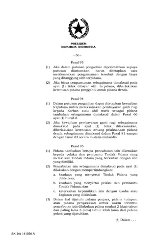 REPUEUK INDONESIA
-36-
Pasal 93
(1) Jika dalam putusan pengadilan diperintahkan supaya
putusan diumumkan, harus ditetapkan cara
melaksanakan pengumuman tersebut dengan biaya
yang ditanggung oleh terpidana.
l2l Jika biaya pengumum€rn sebagaimana dimaksud pada
ayat (1) tidak dibayar oleh terpidana, diberlakukan
ketentuan pidana pengganti untuk pidana denda.
Pasal 94
(1) Dalam putusan pengadilan dapat ditetapkan kewajiban
terpidana untuk melaksanakan pembayaran ganti rugi
kepada Korban atau ahli waris sebagai pidana
tambahan sebagaimana dimaksud dalam Pasal 66
ayat (1) huruf d.
(2) Jika kewajiban pembayaran ganti rugi sebagaimana
dimaksud pada ayat (1) tidak dilaksanakan,
diberlakukan ketentuan tentang pelaksanaan pidana
denda sebagaimana dimaksud dalam Pasal 81 sampai
dengan Pasal 83 secara mutatis mutandis.
Pasal 95
(1) Pidana tambahan berupa pencabutan izin dikenakan
kepada pelaku dan pembantu Tindak Pidana yang
melakukan Tindak Pidana yang berkaitan dengan izin
yang dimiliki.
(21 Pencabutan izin sebagaimana dimaksud pada ayat (1)
dilakukan dengan mempertimbangkan:
a. keadaan yang menyertai Tindak Pidana yang
dilakukan;
b. keadaan yang menyertai pelaku dan pembantu
Tindak Pidana; dan
c. keterkaitan kepemilikan izin dengan usaha atau
kegiatan yang dilakukan.
(3) Dalam hal dijatuhi pidana penjara, pidana tutupan,
atau pidana pengawasan untuk waktu tertentu,
pencabutan izin dilakukan paling singkat 2 (dua) tahun
dan paling lama 5 (lima) tahun lebih lama dari pidana
pokok yang dijatuhkan.
(4) Dalam . . .
SK No l61036A
 