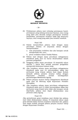 I'NI'trtITEEtA
-38-
(41 Pelaksanaan pidana mati terhadap perempuan hamil,
perempuan yang sedang menyusui bayinya, atau orang
yang sakit jiwa ditunda sampai perempuan tersebut
melahirkan, perempuan tersebut tidak lagi menyusui
bayinya, atau orang yang sakit jiwa tersebut sembuh.
Pasal l0O
(1) Hakim menjatuhkan pidana mati dengan masa
percobaan selama 10 (sepuluh) tahun dengan
memperhatikan:
a. rasa penyesalan terdakwa dan ada harapan untuk
memperbaiki diri; atau
b. peran terdakwa dalam Tindak Pidana.
(21 Pidana mati dengan masa percobaan sebagaimana
dimaksud pada ayat (l) harus dicantumkan dalam
putusan pengadilan.
(3) Tenggang waktu masa percobaan 10 (sepuluh) tahun
dimulai 1 (satu) Hari setelah putusan pengadilan
memperoleh kekuatan hukum tetap.
(4) Jika terpidana selama masa percobaan sebagaimana
dimaksud pada ayat (1) menunjukkan sikap dan
perbuatan yang terpuji, pidana mati dapat diubah
menjadi pidana penjara seumur hidup dengan
Keputusan Presiden setelah mendapatkan
pertimbangan Mahkamah Agung.
(5) Pidana penjara seumur hidup sebagaimana dimaksud
pada ayat (4) dihitung sejak Keputusan Presiden
ditetapkan.
(6) Jika terpidana selama masa percobaan sebagaimana
dimaksud pada ayat (1) tidak menunjukkan sikap dan
perbuatan yang terpuji serta tidak ada harapan untuk
diperbaiki, pidana mati dapat dilaksanakan atas
perintah Jaksa Agung.
Pasal 101
Jika permohonan grasi terpidana mati ditolak dan pidana
mati tidak dilaksanakan selama l0 (sepuluh) tahun sejak
grasi ditolak bukan karena terpidana melarikan diri, pidana
mati dapat diubah menjadi pidana penjara seumur hidup
dengan Keputusan Presiden.
SK No 161038A
Pasal 1O2 . . .
 