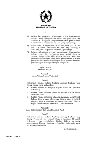 TIr:I+Tf.I{Il
I THITT : IIIiirIITItrIIIIEIA
-4-
(5) Dalam hal putusan pemidanaan telah berkekuatan
hukum tetap sebagaimana dimaksud pada ayat (4),
instansi atau Pejabat yang melaksanakan pembebasan
merupakan instansi atau Pejabat yang berwenang.
(6) Pembebasan sebagaimana dimaksud pada ayat (3) dan
ayat (5) tidak menimbulkan hak bagi tersangka,
terdakwa, atau terpidana menuntut ganti rugi.
(71 Dalam hal setelah putusan pemidanaan berkekuatan
hukum tetap dan perbuatan yang terjadi diancam
dengan pidana yang lebih ringan menurut peraturan
perundang-undangan yang baru, pelaksanaan putusan
pemidanaan disesuaikan dengan batas pidana menurut
peraturan perundang-undangan yang baru.
Bagian Kedua
Menurut Tempat
Paragraf 1
Asas Wilayah atau Teritorial
Pasal 4
Ketentuan p na dalam Undang-Undang berlaku bagi
Setiap Orang yang melakukan:
a. Tindak Pidana di wilayah Negara Kesatuan Republik
Indonesia;
b. Tindak Pidana di Kapal Indonesia atau di Pesawat Udara
Indonesia; atau
c. Tindak Pidana di bidang teknologi informasi atau Tindak
Pidana lainnya yang akibatnya dialami atau terjadi di
wilayah Negara Kesatuan Republik Indonesia atau di
Kapal Indonesia dan di Pesawat Udara Indonesia.
Paragraf 2
Asas Pelindungan dan Asas Nasional Pasif
Pasal 5
Ketentuan pidana dalam Undang-Undang berlaku bagi
Setiap Orang di luar wilayah Negara Kesatuan Republik
Indonesia yang melakukan Tindak Pidana terhadap
kepentingan Negara Kesatuan Republik Indonesia yang
berhubungan dengan:
a. keamanan , , ,
SK No 161004A
 