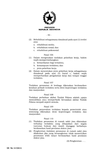 E.-l-+{t]{Il
REFUBUK INDONESIA
-40-
(21 Rehabilitasi sebagaimana dimaksud pada ayat (1) terdiri
atas:
a. rehabilitasi medis;
b. rehabilitasi sosial; dan
c. rehabilitasi psikososial.
Pasal 106
(1) Dalam mengenakan tindakan pelatihan kerja, hakim
waj ib mempertimbangkan :
a. kemanfaatan bagi terdakwa;
b. kemampuan terdakwa; dan
c. jenis pelatihan kerja.
(2) Dalam menentukan jenis pelatihan kerja sebagaimana
dimaksud pada ayat (1) huruf c, hakim wajib
memperhatikan pengalaman kerja dan tempat tinggal
terdakwa.
Pasal 107
Tindakan perawatan di lembaga dikenakan berdasarkan
keadaan pribadi terdakwa serta demi kepentingan terdakwa
dan masyarakat.
Pasal 108
Tindakan perbaikan akibat Tindak Pidana adalah upaya
memulihkan atau memperbaiki kerusakan akibat Tindak
Pidana menjadi seperti semula.
Pasal 109
Tindakan penyerahan terdakwa kepada pemerintah atau
seseorang dikenakan demi kepentingan terdakwa dan
masyarakat.
Pasal 110
(1) Tindakan perawatan di rumah sakit jiwa dikenakan
terhadap terdakwa yang dilepaskan dari segala
tuntutan hukum dan masih dianggap berbahaya
berdasarkan hasil penilaian dokter jiwa.
(21 Penghentian tindakan perawatan di rumah sakit jiwa
dilakukan jika yang bersangkutan tidak memerlukan
perawatan lebih lanjut berdasarkan hasil penilaian
dokter jiwa.
(3) Penghentian...
SK No 161040A
 